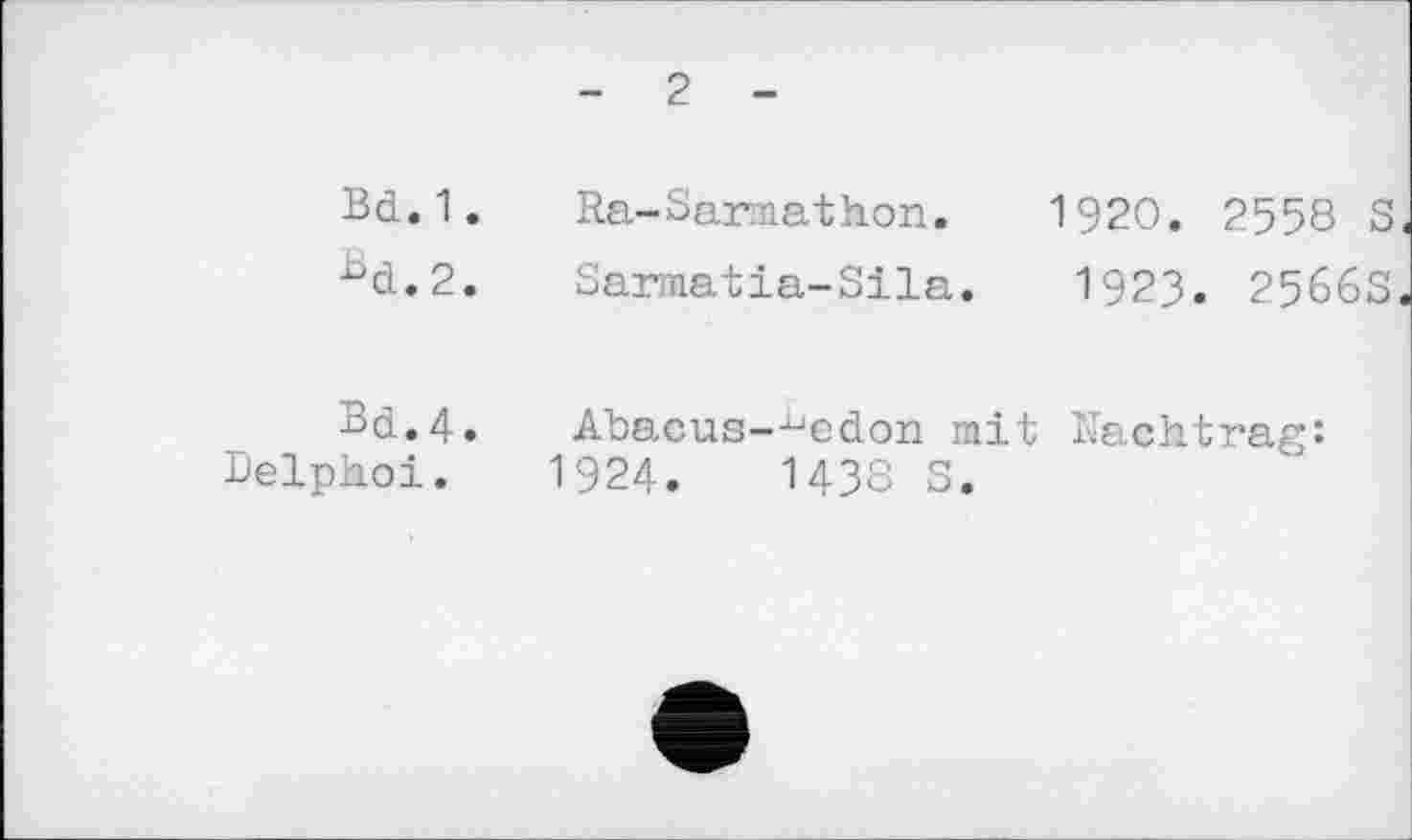 ﻿- 2 -
Bd.1.	Ra-Sarmathon.	1920. 2558 S
bd.2.	Sarmatia-Sila.	1923. 2566S
Bd.4.
Delpkoi.
Abacus—^edon mit Nachtrag: 1924.	1438 S.